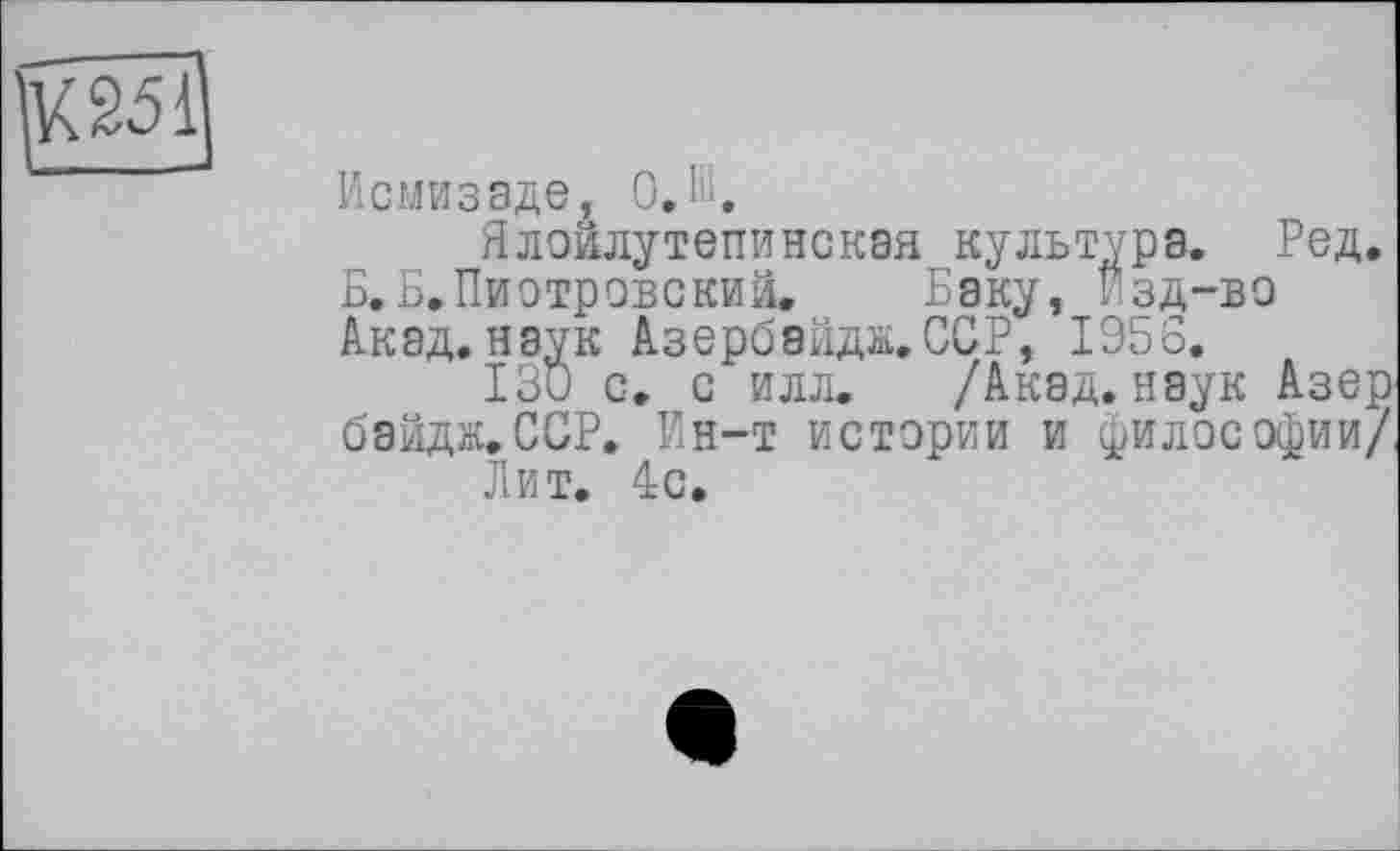 ﻿К2511
Исмизаде, O.ffi.
Ялоилутепинская культура. Ред. Б.Б.Пиотровский. Баку, Езд-во Акад, наук Азербайдж.ССР, 1956.
130 с. с илл. /Акад, наук Азер бэйдж.ССР. Ен-т истерии и философии/
Лит. 4с.